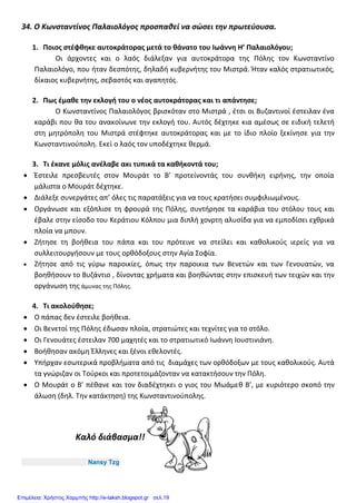 34. Ο Κωνσταντίνος Παλαιολόγος προσπαθεί να σώσει την πρωτεύουσα.
1. Ποιος στέφθηκε αυτοκράτορας μετά το θάνατο του Ιωάννη Η’ Παλαιολόγου;
Οι άρχοντες και ο λαός διάλεξαν για αυτοκράτορα της Πόλης τον Κωνσταντίνο
Παλαιολόγο, που ήταν δεσπότης, δηλαδή κυβερνήτης του Μιστρά. Ήταν καλός στρατιωτικός,
δίκαιος κυβερνήτης, σεβαστός και αγαπητός.
2. Πως έμαθε την εκλογή του ο νέος αυτοκράτορας και τι απάντησε;
Ο Κωνσταντίνος Παλαιολόγος βρισκόταν στο Μιστρά , έτσι οι Βυζαντινοί έστειλαν ένα
καράβι που θα του ανακοίνωνε την εκλογή του. Αυτός δέχτηκε κια αμέσως σε ειδική τελετή
στη μητρόπολη του Μιστρά στέφτηκε αυτοκράτορας και με το ίδιο πλοίο ξεκίνησε για την
Κωνσταντινούπολη. Εκεί ο λαός τον υποδέχτηκε θερμά.
3. Τι έκανε μόλις ανέλαβε ακι τυπικά τα καθήκοντά του;
 Έστειλε πρεσβευτές στον Μουράτ το Β’ προτείνοντάς του συνθήκη ειρήνης, την οποία
μάλιστα ο Μουράτ δέχτηκε.
 Διάλεξε συνεργάτες απ’ όλες τις παρατάξεις για να τους κρατήσει συμφιλιωμένους.
 Οργάνωσε και εξόπλισε τη φρουρά της Πόλης, συντήρησε τα καράβια του στόλου τους και
έβαλε στην είσοδο του Κεράτιου Κόλπου μια διπλή χονρτη αλυσίδα για να εμποδίσει εχθρικά
πλοία να μπουν.
 Ζήτησε τη βοήθεια του πάπα και του πρότεινε να στείλει και καθολικούς ιερείς για να
συλλειτουργήσουν με τους ορθόδοξους στην Αγία Σοφία.
 Ζήτησε από τις γύρω παροικίες, όπως την παροικια των Βενετών και των Γενουατών, να
βοηθήσουν το Βυζάντιο , δίνοντας χρήματα και βοηθώντας στην επισκευή των τειχών και την
οργάνωση της άμυνας της Πόλης.
4. Τι ακολούθησε;
 Ο πάπας δεν έστειλε βοήθεια.
 Οι Βενετοί της Πόλης έδωσαν πλοία, στρατιώτες και τεχνίτες για το στόλο.
 Οι Γενουάτες έστειλαν 700 μαχητές και το στρατιωτικό Ιωάννη Ιουστινιάνη.
 Βοήθησαν ακόμη Έλληνες και ξένοι εθελοντές.
 Υπήρχαν εσωτερικά προβλήματα από τις διαμάχες των ορθόδοξων με τους καθολικούς. Αυτά
τα γνώριζαν οι Τούρκοι και προτετοιμάζονταν να κατακτήσουν την Πόλη.
 Ο Μουράτ ο Β’ πέθανε και τον διαδέχτηκει ο γιος του Μωάμεθ Β’, με κυριότερο σκοπό την
άλωση (δηλ. Την κατάκτηση) της Κωνσταντινούπολης.
Καλό διάβασμα!!
Nansy Tzg
Επιμέλεια: Χρήστος Χαρμπής http://e-taksh.blogspot.gr σελ.19
 