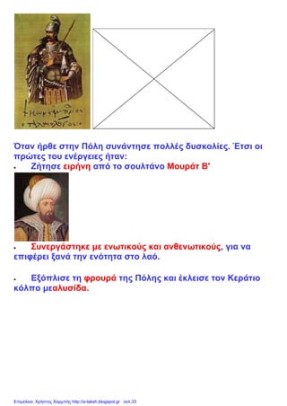 Όταν ήρθε στην Πόλη συνάντησε πολλές δυσκολίες. Έτσι οι
πρώτες του ενέργειες ήταν:
 Ζήτησε ειρήνη από το σουλτάνο Μουράτ Β'
 Συνεργάστηκε με ενωτικούς και ανθενωτικούς, για να
επιφέρει ξανά την ενότητα στο λαό.
 Εξόπλισε τη φρουρά της Πόλης και έκλεισε τον Κεράτιο
κόλπο μεαλυσίδα.
Επιμέλεια: Χρήστος Χαρμπής http://e-taksh.blogspot.gr σελ.33
 