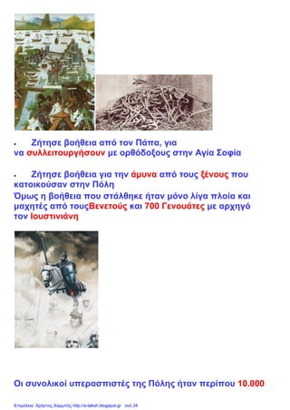  Ζήτησε βοήθεια από τον Πάπα, για
να συλλειτουργήσουν με ορθόδοξους στην Αγία Σοφία
 Ζήτησε βοήθεια για την άμυνα από τους ξένους που
κατοικούσαν στην Πόλη
Όμως η βοήθεια που στάλθηκε ήταν μόνο λίγα πλοία και
μαχητές από τουςΒενετούς και 700 Γενουάτες με αρχηγό
τον Ιουστινιάνη
Οι συνολικοί υπερασπιστές της Πόλης ήταν περίπου 10.000
Επιμέλεια: Χρήστος Χαρμπής http://e-taksh.blogspot.gr σελ.34
 