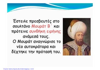 Έστειλε πρεσβευτές στοΈστειλε πρεσβευτές στο
σουλτάνοσουλτάνο Μουράτ Β΄Μουράτ Β΄ καικαισουλτάνοσουλτάνο Μουράτ ΒΜουράτ Β καικαι
πρότεινεπρότεινε συνθήκη ειρήνηςσυνθήκη ειρήνης
ά άά άανάμεσά τους.ανάμεσά τους.
Ο Μουράτ αναγνώρισε τοΟ Μουράτ αναγνώρισε τοΟ Μουράτ α αγ ρ σε τοΟ Μουράτ α αγ ρ σε το
νέο αυτοκράτορα καινέο αυτοκράτορα και
δέχτηκε την πρότασή τουδέχτηκε την πρότασή τουδέχτηκε την πρότασή του.δέχτηκε την πρότασή του.
Επιμέλεια: Χρήστος Χαρμπής http://e-taksh.blogspot.gr σελ.49
 