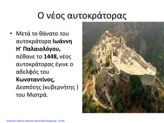 Ο νέος αυτοκράτορας
• Μετά το θάνατο του
αυτοκράτορα Ιωάννη
Η' Παλαιολόγου,
πέθανε το 1448, νέος
αυτοκράτορας έγινε ο
αδελφός του
Κωνσταντίνος,
Δεσπότης (κυβερνήτης )
του Μιστρά.
Επιμέλεια: Χρήστος Χαρμπής http://e-taksh.blogspot.gr σελ.64
 
