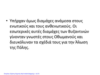 • Υπήρχαν όμως διαμάχες ανάμεσα στους
ενωτικούς και τους ανθενωτικούς. Οι
εσωτερικές αυτές διαμάχες των Βυζαντινών
γίνονταν γνωστές στους Οθωμανούς και
διευκόλυναν τα σχέδιά τους για την Άλωση
της Πόλης.
Επιμέλεια: Χρήστος Χαρμπής http://e-taksh.blogspot.gr σελ.74
 