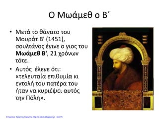 Ο Μωάμεθ ο Β΄
• Μετά το θάνατο του
Μουράτ Β' (1451),
σουλτάνος έγινε ο γιος του
Μωάμεθ Β', 21 χρόνων
τότε.
• Αυτός έλεγε ότι:
«τελευταία επιθυμία κι
εντολή του πατέρα του
ήταν να κυριέψει αυτός
την Πόλη».
Επιμέλεια: Χρήστος Χαρμπής http://e-taksh.blogspot.gr σελ.75
 