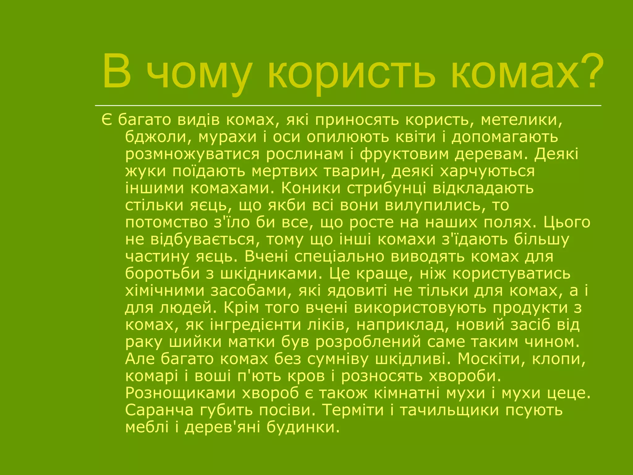 В чому користь комах?
Є багато видів комах, які приносять користь, метелики,
бджоли, мурахи і оси опилюють квіти і допомагають
розмножуватися рослинам і фруктовим деревам. Деякі
жуки поїдають мертвих тварин, деякі харчуються
іншими комахами. Коники стрибунці відкладають
стільки яєць, що якби всі вони вилупились, то
потомство з'їло би все, що росте на наших полях. Цього
не відбувається, тому що інші комахи з'їдають більшу
частину яєць. Вчені спеціально виводять комах для
боротьби з шкідниками. Це краще, ніж користуватись
хімічними засобами, які ядовиті не тільки для комах, а і
для людей. Крім того вчені використовують продукти з
комах, як інгредієнти ліків, наприклад, новий засіб від
раку шийки матки був розроблений саме таким чином.
Але багато комах без сумніву шкідливі. Москіти, клопи,
комарі і воші п'ють кров і розносять хвороби.
Рознощиками хвороб є також кімнатні мухи і мухи цеце.
Саранча губить посіви. Терміти і тачильщики псують
меблі і дерев'яні будинки.
 