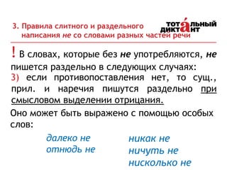 ! В словах, которые без не употребляются, не
пишется раздельно в следующих случаях:
3. Правила слитного и раздельного
написания не со словами разных частей речи
3) если противопоставления нет, то сущ.,
прил. и наречия пишутся раздельно при
смысловом выделении отрицания.
Оно может быть выражено с помощью особых
слов:
никак не
ничуть не
нисколько не
далеко не
отнюдь не
 
