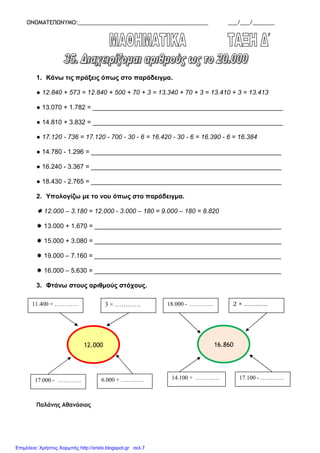ΟΝΟΜΑΤΕΠΩΝΥΜΟ:__________________________________________ ___/___/_______
1. Κάνω τις πράξεις όπως στο παράδειγµα.
● 12.840 + 573 = 12.840 + 500 + 70 + 3 = 13.340 + 70 + 3 = 13.410 + 3 = 13.413
● 13.070 + 1.782 = _____________________________________________________
● 14.810 + 3.832 = _____________________________________________________
● 17.120 - 736 = 17.120 - 700 - 30 - 6 = 16.420 - 30 - 6 = 16.390 - 6 = 16.384
● 14.780 - 1.296 = _____________________________________________________
● 16.240 - 3.367 = _____________________________________________________
● 18.430 - 2.765 = _____________________________________________________
2. Υπολογίζω µε το νου όπως στο παράδειγµα.
12.000 – 3.180 = 12.000 - 3.000 – 180 = 9.000 – 180 = 8.820
13.000 + 1.670 = ____________________________________________________
15.000 + 3.080 = ____________________________________________________
19.000 – 7.160 = ____________________________________________________
16.000 – 5.630 = ____________________________________________________
3. Φτάνω στους αριθµούς στόχους.
Παλάνης Αθανάσιος
12.000
11.400 + ………… 3 × …………
17.000 - ………… 6.000 × …………
16.860
18.000 - ………… 2 × …………
14.100 + ………… 17.100 - …………
Επιμέλεια: Χρήστος Χαρμπής http://xristx.blogspot.gr σελ.7
 