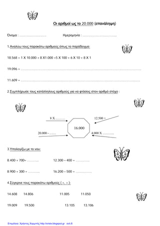 Οι αριθμοί ως το 20.000 (επανάληψη)
Όνομα : ……………………. Ημερομηνία : …………………………..
1.Αναλύω τους παρακάτω αριθμούς όπως το παράδειγμα:
18.568 = 1 Χ 10.000 + 8 Χ1.000 +5 Χ 100 + 6 Χ 10 + 8 Χ 1
19.096 = ………………………………………………………………………………………………….
11.609 = …………………………………………………………………………………………………
2.Συμπλήρωσε τους κατάλληλους αριθμούς για να φτάσεις στον αριθμό στόχο :
8 Χ ……… 12.500 +
20.000 - …… 4.000 Χ ………..
3.Υπολογίζω με το νου:
8.400 + 700= ……….. 12.300 – 400 = ………….
8.900 + 300 = ……….. 16.200 – 500 = ……………
4.Σύγκρινε τους παρακάτω αριθμούς ( <, > ):
14.608 14.806 11.005 11.050
19.009 19.500 13.105 13.106
16.000
Επιμέλεια: Χρήστος Χαρμπής http://xristx.blogspot.gr σελ.8
 