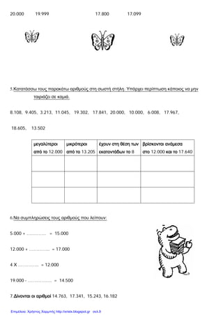 20.000 19.999 17.800 17.099
5.Κατατάσσω τους παρακάτω αριθμούς στη σωστή στήλη. Υπάρχει περίπτωση κάποιος να μην
ταιριάζει σε καμιά.
8.108, 9.405, 3.213, 11.045, 19.302, 17.841, 20.000, 10.000, 6.008, 17.967,
18.605, 13.502
μεγαλύτεροι
από το 12.000
μικρότεροι
από το 13.205
έχουν στη θέση των
εκατοντάδων το 8
βρίσκονται ανάμεσα
στο 12.000 και το 17.640
6.Να συμπληρώσεις τους αριθμούς που λείπουν:
5.000 + …………. = 15.000
12.000 + ………….. = 17.000
4 Χ ………….. = 12.000
19.000 - ……………. = 14.500
7.Δίνονται οι αριθμοί 14.763, 17.341, 15.243, 16.182
Επιμέλεια: Χρήστος Χαρμπής http://xristx.blogspot.gr σελ.9
 