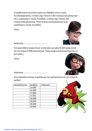 Ο μεγαλύτερος σε έκταση νομός της Ελλάδας είναι ο νομός
Αιτωλοακαρνανίας, ο οποίος έχει έκταση 5.461 τετραγωνικά χιλιόμετρα
και ο μικρότερος ο νομός Λευκάδας, ο οποίος έχει έκταση 356
τετραγωνικά χιλιόμετρα. Πόσα τετραγωνικά χιλιόμετρα είναι
μικρότερος ο νομός Λευκάδας;
Λύση:
Απάντηση:………………………………………..
Ένα εργοστάσιο αναψυκτικών συσκεύασε μια μέρα 8.650 αναψυκτικά
και την επόμενη 980 περισσότερα. Πόσα αναψυκτικά συσκεύασε και τις
δυο μέρες;
Λύση:
Απάντηση:………………………………………..
Στον παρακάτω πίνακα συμπλήρωσε τον προηγούμενο και τον επόμενο
αριθμό:
προηγούμενος αριθμός επόμενος
15.000
16.999
17.800
17.901
18.888
18.999
19.000
19.999
Επιμέλεια: Χρήστος Χαρμπής http://xristx.blogspot.gr σελ.13
 