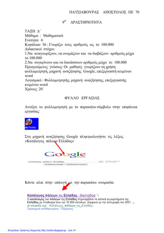 ΠΑΤΣΙΑΒΟΥΡΑΣ ΑΠΟΣΤΟΛΟΣ ΠΕ 70
9Η
∆ΡΑΣΤΗΡΙΟΤΗΤΑ
ΤΑΞΗ ∆΄
Μάθηµα : Μαθηµατικά
Ενότητα: 6
Κεφάλαιο 36 : Γνωρίζω τους αριθµούς ως το 100.000
∆ιδακτικοί στόχοι:
1.Να αναγνωρίζουν, να ονοµάζουν και να διαβάζουν αριθµούς µέχρι
το 100.000
2.Να συγκρίνουν και να διατάσσουν αριθµούς µέχρι το 100.000
Προηγούµενες γνώσεις: Οι µαθητές γνωρίζουν τη χρήση
φυλλοµετρητή, µηχανή αναζήτησης Google, επεξεργαστή κειµένου
word
Λογισµικό : Φυλλοµετρητής, µηχανή αναζήτησης, επεξεργαστής
κειµένου word
Χρόνος: 20΄
ΦΥΛΛΟ ΕΡΓΑΣΙΑΣ
Ανοίξτε το φυλλοµετρητή µε το παρακάτω σύµβολο στην επιφάνεια
εργασίας:
Στη µηχανή αναζήτησης Google πληκτρολογήστε τις λέξεις
«Κατάλογος πόλεων Ελλάδας»
Κάντε κλικ στην επιλογή µε την παρακάτω ονοµασία:
Επιμέλεια: Χρήστος Χαρμπής http://xristx.blogspot.gr σελ.14
 