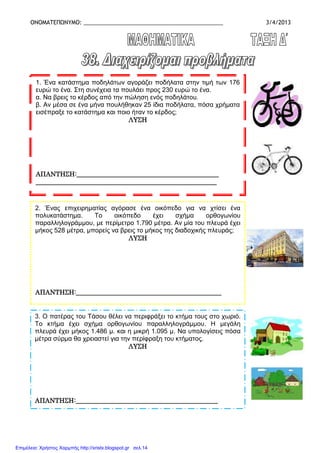 ΟΝΟΜΑΤΕΠΩΝΥΜΟ: _____________________________________________ 3/4/2013
1. Ένα κατάστηµα ποδηλάτων αγοράζει ποδήλατα στην τιµή των 176
ευρώ το ένα. Στη συνέχεια τα πουλάει προς 230 ευρώ το ένα.
α. Να βρεις το κέρδος από την πώληση ενός ποδηλάτου.
β. Αν µέσα σε ένα µήνα πουλήθηκαν 25 ίδια ποδήλατα, πόσα χρήµατα
εισέπραξε το κατάστηµα και ποιο ήταν το κέρδος;
ΛΥΣΗΛΥΣΗΛΥΣΗΛΥΣΗ
ΑΠΑΝΤΗΣΗ:___________________________________ΑΠΑΝΤΗΣΗ:___________________________________ΑΠΑΝΤΗΣΗ:___________________________________ΑΠΑΝΤΗΣΗ:_______________________________________________________________________
________________________________________________________________________________________________________________________________________________________________________________________________________________________________
2. Ένας επιχειρηµατίας αγόρασε ένα οικόπεδο για να χτίσει ένα
πολυκατάστηµα. Το οικόπεδο έχει σχήµα ορθογωνίου
παραλληλογράµµου, µε περίµετρο 1.790 µέτρα. Αν µία του πλευρά έχει
µήκος 528 µέτρα, µπορείς να βρεις το µήκος της διαδοχικής πλευράς;
ΛΥΣΗΛΥΣΗΛΥΣΗΛΥΣΗ
ΑΠΑΝΤΗΣΗ:_______ΑΠΑΝΤΗΣΗ:_______ΑΠΑΝΤΗΣΗ:_______ΑΠΑΝΤΗΣΗ:_______________________________________________________________________________________________________________________________________________________________
3. Ο πατέρας του Τάσου θέλει να περιφράξει το κτήµα τους στο χωριό.
Το κτήµα έχει σχήµα ορθογωνίου παραλληλογράµµου. Η µεγάλη
πλευρά έχει µήκος 1.486 µ. και η µικρή 1.095 µ. Να υπολογίσεις πόσα
µέτρα σύρµα θα χρειαστεί για την περίφραξη του κτήµατος.
ΛΥΣΗΛΥΣΗΛΥΣΗΛΥΣΗ
ΑΠΑΝΤΗΣΗ:____________________________________________ΑΠΑΝΤΗΣΗ:____________________________________________ΑΠΑΝΤΗΣΗ:____________________________________________ΑΠΑΝΤΗΣΗ:____________________________________________
Επιμέλεια: Χρήστος Χαρμπής http://xristx.blogspot.gr σελ.14
 