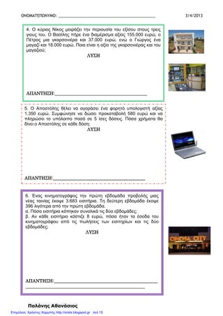 ΟΝΟΜΑΤΕΠΩΝΥΜΟ: _____________________________________________ 3/4/2013
Παλάνης Αθανάσιος
4. Ο κύριος Νίκος µοιράζει την περιουσία του εξίσου στους τρεις
γιους του. Ο Βασίλης πήρε ένα διαµέρισµα αξίας 155.000 ευρώ, ο
Πέτρος µια γκαρσονιέρα και 37.000 ευρώ, ενώ ο Γιώργος ένα
µαγαζί και 18.000 ευρώ. Ποια είναι η αξία της γκαρσονιέρας και του
µαγαζιού;
ΛΥΣΗΛΥΣΗΛΥΣΗΛΥΣΗ
ΑΠΑΝΤΗΣΗ:__________________________ΑΠΑΝΤΗΣΗ:__________________________ΑΠΑΝΤΗΣΗ:__________________________ΑΠΑΝΤΗΣΗ:______________________________________________________________________________________
5. Ο Αποστόλης θέλει να αγοράσει ένα φορητό υπολογιστή αξίας
1.350 ευρώ. Συµφώνησε να δώσει προκαταβολή 580 ευρώ και να
πληρώσει το υπόλοιπο ποσό σε 5 ίσες δόσεις. Πόσα χρήµατα θα
δίνει ο Αποστόλης σε κάθε δόση;
ΛΥΣΗΛΥΣΗΛΥΣΗΛΥΣΗ
ΑΠΑΝΤΗΣΗ:_____ΑΠΑΝΤΗΣΗ:_____ΑΠΑΝΤΗΣΗ:_____ΑΠΑΝΤΗΣΗ:_____________________________________________________________________________________________________________________________________________________
6. Ένας κινηµατογράφος την πρώτη εβδοµάδα προβολής µιας
νέας ταινίας έκοψε 3.683 εισιτήρια. Τη δεύτερη εβδοµάδα έκοψε
396 λιγότερα από την πρώτη εβδοµάδα.
α. Πόσα εισιτήρια κόπηκαν συνολικά τις δύο εβδοµάδες;
β. Αν κάθε εισιτήριο κόστιζε 8 ευρώ, πόσα ήταν τα έσοδα του
κινηµατογράφου από τις πωλήσεις των εισιτηρίων και τις δύο
εβδοµάδες;
ΛΥΣΗΛΥΣΗΛΥΣΗΛΥΣΗ
ΑΠΑΝΤΗΣΗ:______________________________________ΑΠΑΝΤΗΣΗ:______________________________________ΑΠΑΝΤΗΣΗ:______________________________________ΑΠΑΝΤΗΣΗ:______________________________________________________________________
____________________________________________________________________________________________________________________________________________________________________________________________________________________
Επιμέλεια: Χρήστος Χαρμπής http://xristx.blogspot.gr σελ.15
 
