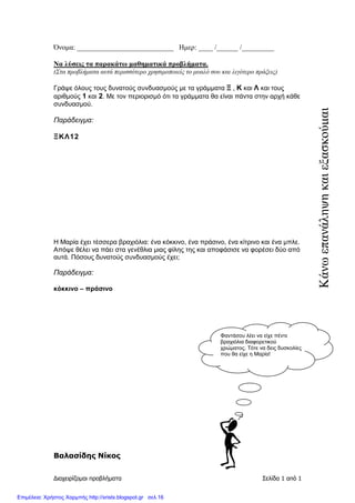 ∆ιαχειρίζοµαι προβλήµατα Σελίδα 1 από 1
Όνοµα: ___________________________ Ηµερ: ____ /______ /_________
Να λύσεις τα παρακάτω µαθηµατικά προβλήµατα.
(Στα προβλήµατα αυτά περισσότερο χρησιµοποιείς το µυαλό σου και λιγότερο πράξεις)
Γράψε όλους τους δυνατούς συνδυασµούς µε τα γράµµατα Ξ , Κ και Λ και τους
αριθµούς 1 και 2. Με τον περιορισµό ότι τα γράµµατα θα είναι πάντα στην αρχή κάθε
συνδυασµού.
Παράδειγµα:
ΞΚΛ12
Η Μαρία έχει τέσσερα βραχιόλια: ένα κόκκινο, ένα πράσινο, ένα κίτρινο και ένα µπλε.
Απόψε θέλει να πάει στα γενέθλια µιας φίλης της και αποφάσισε να φορέσει δύο από
αυτά. Πόσους δυνατούς συνδυασµούς έχει;
Παράδειγµα:
κόκκινο – πράσινο
Βαλασίδης Νίκος
Φαντάσου λέει να είχε πέντε
βραχιόλια διαφορετικού
χρώµατος. Τότε να δεις δυσκολίες
που θα είχε η Μαρία!
Κάνωεπανάληψηκαιεξασκούµαι
Επιμέλεια: Χρήστος Χαρμπής http://xristx.blogspot.gr σελ.16
 