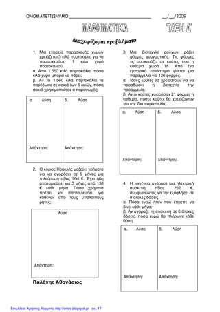 ΟΝΟΜΑΤΕΠΩΝΥΜΟ:________________________________ __/__/2009
1. Μια εταιρεία παρασκευής χυµών
χρειάζεται 3 κιλά πορτοκάλια για να
παρασκευάσει 1 κιλό χυµό
πορτοκαλιού.
α. Από 1.560 κιλά πορτοκάλια, πόσα
κιλά χυµό µπορεί να πάρει;
β. Αν τα 1.560 κιλά πορτοκάλια τα
παρέδωσε σε σακιά των 6 κιλών, πόσα
σακιά χρησιµοποίησε ο παραγωγός;
2. Ο κύριος Ηρακλής µαζεύει χρήµατα
για να αγοράσει σε 9 µήνες µια
τηλεόραση αξίας 954 €. Έχει ήδη
αποταµιεύσει για 3 µήνες από 138
€ κάθε µήνα. Πόσα χρήµατα
πρέπει να αποταµιεύσει για
καθέναν από τους υπόλοιπους
µήνες;
Παλάνης Αθανάσιος
3. Μια βιοτεχνία ρούχων ράβει
φόρµες γυµναστικής. Τις φόρµες
τις συσκευάζει σε κούτες που η
καθεµιά χωρά 18. Από ένα
εµπορικό κατάστηµα γίνεται µια
παραγγελία για 126 φόρµες.
α. Πόσες κούτες θα χρειαστούν για να
παραδώσει η βιοτεχνία την
παραγγελία;
β. Αν οι κούτες χωρούσαν 21 φόρµες η
καθεµία, πόσες κούτες θα χρειάζονταν
για την ίδια παραγγελία;
4. Η Ιφιγένεια αγόρασε µια ηλεκτρική
συσκευή αξίας 252 €,
συµφωνώντας να την εξοφλήσει σε
9 άτοκες δόσεις.
α. Πόσα ευρώ ήταν που έπρεπε να
δίνει κάθε µήνα;
β. Αν αγόραζε τη συσκευή σε 6 άτοκες
δόσεις, πόσα ευρώ θα πλήρωνε κάθε
δόση;
α. Λύση β. Λύση
Απάντηση: Απάντηση:
Λύση
Απάντηση:
α. Λύση β. Λύση
Απάντηση: Απάντηση:
α. Λύση β. Λύση
Απάντηση: Απάντηση:
Επιμέλεια: Χρήστος Χαρμπής http://xristx.blogspot.gr σελ.17
 