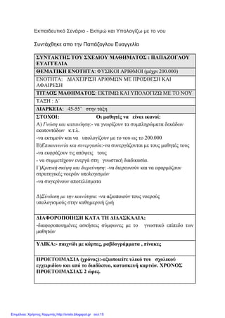 Εκπαιδευτικό Σενάριο - Εκτιµώ και Υπολογίζω µε το νου
Συντάχθηκε απο την Παπάζογλου Ευαγγελία
ΣΥΝΤΑΚΤΗΣ ΤΟΥ ΣΧΕ∆ΙΟΥ ΜΑΘΗΜΑΤΟΣ : ΠΑΠΑΖΟΓΛΟΥ
ΕΥΑΓΓΕΛΙΑ
ΘΕΜΑΤΙΚΗ ΕΝΟΤΗΤΑ: ΦΥΣΙΚΟΙ ΑΡΙΘΜΟΙ (µέχρι 200.000)
ΕΝΟΤΗΤΑ: ∆ΙΑΧΕΙΡΙΣΗ ΑΡΙΘΜΩΝ ΜΕ ΠΡΟΣΘΕΣΗ ΚΑΙ
ΑΦΑΙΡΕΣΗ
ΤΙΤΛΟΣ ΜΑΘΗΜΑΤΟΣ: ΕΚΤΙΜΩ ΚΑΙ ΥΠΟΛΟΓΙΖΩ ΜΕ ΤΟ ΝΟΥ
ΤΑΞΗ : ∆΄
∆ΙΑΡΚΕΙΑ: 45-55’ στην τάξη
ΣΤΟΧΟΙ: Οι µαθητές να είναι ικανοί:
Α) Γνώση και κατανόηση:- να γνωρίζουν τα συµπληρώµατα δεκάδων
εκατοντάδων κ.τ.λ.
-να εκτιµούν και να υπολογίζουν µε το νου ως το 200.000
Β)Επικοινωνία και συνεργασία:-να συνεργάζονται µε τους µαθητές τους
-να εκφράζουν τις απόψεις τους
- να συµµετέχουν ενεργά στη γνωστική διαδικασία.
Γ)Κριτική σκέψη και διερεύνηση: -να διερευνούν και να εφαρµόζουν
στρατηγικές νοερών υπολογισµών
-να συγκρίνουν αποτελέσµατα
∆)Σύνδεση µε την κοινότητα: -να αξιοποιούν τους νοερούς
υπολογισµούς στην καθηµερινή ζωή
∆ΙΑΦΟΡΟΠΟΙΗΣΗ ΚΑΤΑ ΤΗ ∆Ι∆ΑΣΚΑΛΙΑ:
-διαφοροποιηµένες ασκήσεις σύµφωνες µε το γνωστικό επίπεδο των
µαθητών
ΥΛΙΚΑ:- παιχνίδι µε κάρτες, ραβδογράµµατα , πίνακες
ΠΡΟΕΤΟΙΜΑΣΙΑ (χρόνος):-αξιοποιείτε υλικό του σχολικού
εγχειριδίου και από το διαδίκτυο, κατασκευή καρτών. ΧΡΟΝΟΣ
ΠΡΟΕΤΟΙΜΑΣΙΑΣ 2 ώρες.
Επιμέλεια: Χρήστος Χαρμπής http://xristx.blogspot.gr σελ.15
 