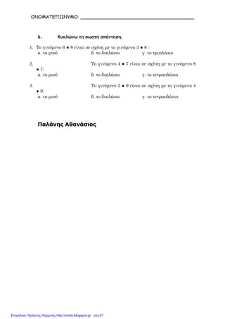 ΟΝΟΜΑΤΕΠΩΝΥΜΟ: ________________________________________
6. Κυκλώνω τη σωστή απάντηση.
1. Το γινόµενο 6 ● 8 είναι σε σχέση µε το γινόµενο 3 ● 8 :
α. το µισό β. το διπλάσιο γ. το τριπλάσιο
2. Το γινόµενο 4 ● 7 είναι σε σχέση µε το γινόµενο 8
● 7:
α. το µισό β. το διπλάσιο γ. το τετραπλάσιο
3. Το γινόµενο 2 ● 9 είναι σε σχέση µε το γινόµενο 4
● 9:
α. το µισό β. το διπλάσιο γ. το τετραπλάσιο
Παλάνης Αθανάσιος
Επιμέλεια: Χρήστος Χαρμπής http://xristx.blogspot.gr σελ.21
 