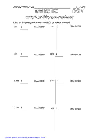 ΟΝΟΜΑΤΕΠΩΝΥΜΟ:_____________________________ __/__/2009
Κάνω τις διαιρέσεις κάθετα και επαληθεύω µε πολλαπλασιασµό:
395 5
765 9
8.148 3
7.056 9
786 3
3.016 2
3.465 7
1.458 3
ΕΠΑΛΗΘΕΥΣΗ ΕΠΑΛΗΘΕΥΣΗ
ΕΠΑΛΗΘΕΥΣΗ ΕΠΑΛΗΘΕΥΣΗ
ΕΠΑΛΗΘΕΥΣΗ ΕΠΑΛΗΘΕΥΣΗ
ΕΠΑΛΗΘΕΥΣΗ
ΕΠΑΛΗΘΕΥΣΗ
Επιμέλεια: Χρήστος Χαρμπής http://xristx.blogspot.gr σελ.22
 