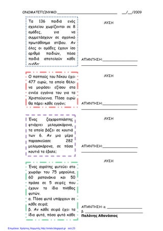 ΟΝΟΜΑΤΕΠΩΝΥΜΟ:_____________________________ __/__/2009
Τα 136 παιδιά ενός
σχολείου χωρίζονται σε 8
οµάδες, για να
συµµετάσχουν σε σχολικό
πρωτάθληµα στίβου. Αν
όλες οι οµάδες έχουν ίσο
αριθµό παιδιών, πόσα
παιδιά αποτελούν κάθε
οµάδα;
ΛΥΣΗ
ΑΠΑΝΤΗΣΗ:_________________
___________________________
Ο παππούς του Νίκου έχει
477 ευρώ, τα οποία θέλει
να µοιράσει εξίσου στα
εννέα εγγόνια του για τα
Χριστούγεννα. Πόσα ευρώ
θα πάρει κάθε εγγόνι;
ΛΥΣΗ
ΑΠΑΝΤΗΣΗ:_________________
___________________________
Ένας ζαχαροπλάστης
φτιάχνει µελοµακάρονα,
τα οποία βάζει σε κουτιά
των 6. Αν µια µέρα
παρασκεύασε 282
µελοµακάρονα, σε πόσα
κουτιά τα έβαλε;
ΛΥΣΗ
ΑΠΑΝΤΗΣΗ:_________________
___________________________
Ένας αγρότης φυτεύει στο
χωράφι του 75 µαρούλια,
60 ραπανάκια και 50
πράσα σε 5 σειρές που
έχουν το ίδιο πλήθος
φυτών.
α. Πόσα φυτά υπάρχουν σε
κάθε σειρά;
β. Αν κάθε σειρά έχει τα
ίδια φυτά, πόσα φυτά κάθε
είδους έχει κάθε σειρά;
ΛΥΣΗ
ΑΠΑΝΤΗΣΗ: α. _________________
β. ____________________________
Παλάνης Αθανάσιος
Επιμέλεια: Χρήστος Χαρμπής http://xristx.blogspot.gr σελ.23
 