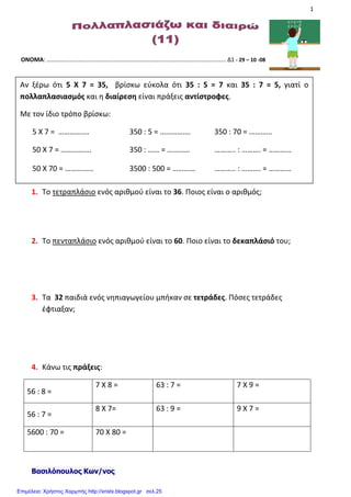 1
ΟΝΟΜΑ: ………………………………………………………………………………………………………… Δ1 - 29 – 10 -08
1. Το τετραπλάσιο ενός αριθμού είναι το 36. Ποιος είναι ο αριθμός;
2. Το πενταπλάσιο ενός αριθμού είναι το 60. Ποιο είναι το δεκαπλάσιό του;
3. Τα 32 παιδιά ενός νηπιαγωγείου μπήκαν σε τετράδες. Πόσες τετράδες
έφτιαξαν;
4. Κάνω τις πράξεις:
56 : 8 =
7 Χ 8 = 63 : 7 = 7 Χ 9 =
56 : 7 =
8 Χ 7= 63 : 9 = 9 Χ 7 =
5600 : 70 = 70 Χ 80 =
Βασιλόπουλος Κων/νος
Αν ξέρω ότι 5 Χ 7 = 35, βρίσκω εύκολα ότι 35 : 5 = 7 και 35 : 7 = 5, γιατί ο
πολλαπλασιασμός και η διαίρεση είναι πράξεις αντίστροφες.
Με τον ίδιο τρόπο βρίσκω:
5 Χ 7 = ……………. 350 : 5 = ……………. 350 : 70 = …………
50 Χ 7 = ……………. 350 : …… = ………… ……….. : ………. = …………
50 Χ 70 = …………… 3500 : 500 = ………… ……….. : ………. = …………
Επιμέλεια: Χρήστος Χαρμπής http://xristx.blogspot.gr σελ.25
 