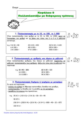 1. Πολλαπλασιασµός µε το 10, το 100, το 1.000
Όταν πολλαπλασιάζω έναν αριθµό µε το 10, το 100, το 1.000, αρκεί να
ξαναγράψω τον αριθµό και να βάλω στο τέλος του 1 ή 2 ή 3 µηδενικά
αντίστοιχα.
π.χ 4 Χ 10 = 40 22 Χ 10 = 220 312 Χ 10 = 3.120
6 Χ 100 = 49 Χ 100 = 105 Χ 100 =
3 Χ 1.000 = 17 Χ 1.000 = 200 Χ 100 =
2. Πολλαπλασιασµός µε αριθµούς που λήγουν σε µηδενικά
Όταν πολλαπλασιάζω αριθµούς που λήγουν σε µηδενικά: παραλείπω τα
µηδενικά, πολλαπλασιάζω τους αριθµούς, βάζω στο τέλος όλα τα µηδενικά που
παρέλειψα
π.χ 8 Χ 40 = 320 60 Χ 20 = 120
6 Χ 200 = 40 Χ 300 =
3 Χ 3.000 = 90 Χ 200 =
3. Πολλαπλασιασµός διψήφιου ή τριψήφιου µε µονοψήφιο
Σε αυτή την περίπτωση :
- αναλύω τον αριθµό σε άθροισµα εκατοντάδων, δεκάδων και µονάδων,
- πολλαπλασιάζω τις δεκάδες και τις µονάδες µε τον µονοψήφιο,
- προσθέτω τα γινόµενα που προκύπτουν.
π.χ 15 Χ 3 = ( 10 Χ 3) + ( 5 Χ 3) = 30 + 15 = 45
18 Χ 5 =
218 Χ 4 = (200 Χ 4) + (10 Χ 4) + ( 8 Χ 4 ) = 800 + 40 + 32 = 872
332 Χ 6 =
Όνοµα: _____________________________
Χ
Χ
Χ
Επιμέλεια: Χρήστος Χαρμπής http://xristx.blogspot.gr σελ.26
 