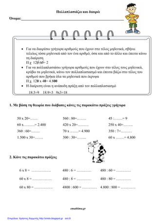 Πολλαπλασιάζω και διαιρώ
Όνομα:________________________________________________________
 Για να διαιρέσω γρήγορα αριθμούς που έχουν στο τέλος μηδενικά, σβήνω
τελείως τόσα μηδενικά από τον ένα αριθμό, όσα και από το άλλο και έπειτα κάνω
τη διαίρεση
Π.χ 120:60= 2
 Για να πολλαπλασιάσω γρήγορα αριθμούς που έχουν στο τέλος τους μηδενικά,
κρύβω τα μηδενικά, κάνω τον πολλαπλασιασμό και έπειτα βάζω στο τέλος του
αριθμού που βρήκα όλα τα μηδενικά που έκρυψα
Π.χ. 120 x 40= 4.800
 Η διαίρεση είναι η ανάποδη πράξη από τον πολλαπλασιασμό
18:3=9 18:9=3 9x3=18
1. Με βάση τη θεωρία που διάβασες κάνες τις παρακάτω πράξεις γρήγορα
50 x 20=…… 560 : 80=…….. 45 :…….= 9
60 x………= 2.400 420 x 20=……… 250 x 40=……..
360 : 60=……. 70 x …….= 4.900 350 : 7=………
1.500 x 30=……. 300 : 30=…….. 60 x …….= 4.800
2. Κάνε τις παρακάτω πράξεις
6 x 8 = ……………. 480 : 6 = ………… 480 : 60 = …………
60 x 8 = ……………. 480 : 8 = ………… 480 : 80 = …………
60 x 80 = …………… 4800 : 600 = ………… 4.800 : 800 = …………
emathima.gr
Επιμέλεια: Χρήστος Χαρμπής http://xristx.blogspot.gr σελ.8
 