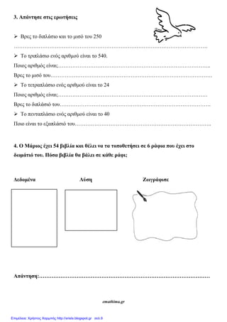 3. Απάντησε στις ερωτήσεις
 Βρες το διπλάσιο και το μισό του 250
……………………………………………………………………………………………….
 Το τριπλάσιο ενός αριθμού είναι το 540.
Ποιος αριθμός είναι;…………………………………………………………………………..
Βρες το μισό του……………………………………………………………………………….
 Το τετραπλάσιο ενός αριθμού είναι το 24
Ποιος αριθμός είναι;…………………………………………………………………………
Βρες το διπλάσιό του………………………………………………………………………….
 Το πενταπλάσιο ενός αριθμού είναι το 40
Ποιο είναι το εξαπλάσιό του…………………………………………………………………..
4. Ο Μάριος έχει 54 βιβλία και θέλει να τα τοποθετήσει σε 6 ράφια που έχει στο
δωμάτιό του. Πόσα βιβλία θα βάλει σε κάθε ράφι;
Δεδομένα Λύση Ζωγράφισε
Απάντηση:……………………………………………………………………………………
emathima.gr
Επιμέλεια: Χρήστος Χαρμπής http://xristx.blogspot.gr σελ.9
 