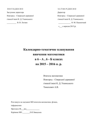 П О Г О Д Ж Е Н О З А Т В Е Р Д Ж Е Н О
Заступник директора Директор
Новгород – Сіверської державної Новгород – Сіверської державної
гімназії імені К. Д. Ушинського гімназії імені К. Д. Ушинського
__________ В. В. Логвин _____________ О. М. Пшеничний
«___» вересня 2015 р.
Календарно-тематичне планування
вивчення математики
в 6 - А , 6 - Б класах
на 2015 – 2016 н. р.
Вчитель математики
Новгород – Сіверської державної
гімназії імені К. Д. Ушинського
Тимохович А.В.
Розглянуто на засіданні МО вчителів математики, фізики,
інформатики
Протокол №___від______________
Керівник МО ________О.О.Завадська
 