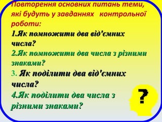 Повторення основних питань теми,
які будуть у завданнях контрольної
роботи:
1.1.Як помножити два від'ємнихЯк помножити два від'ємних
числа?числа?
2.2.Як помножити два числа з різнимиЯк помножити два числа з різними
знаками?знаками?
3. Як поділити два від'ємнихЯк поділити два від'ємних
числа?числа?
4.4.Як поділити два числа зЯк поділити два числа з
різними знаками?різними знаками?
 