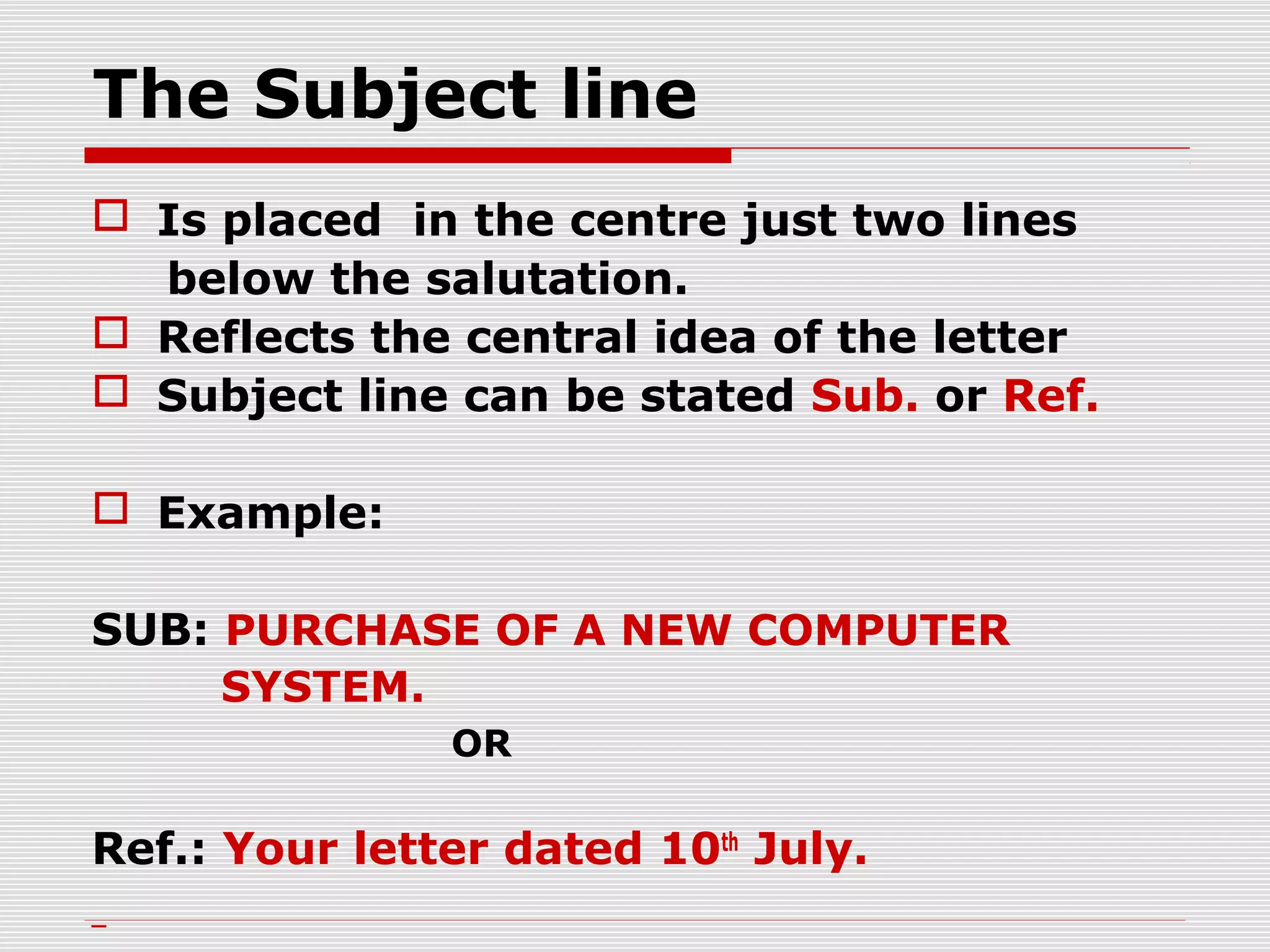 The Subject line
 Is placed in the centre just two lines
below the salutation.
 Reflects the central idea of the letter
 Subject line can be stated Sub. or Ref.
 Example:
SUB: PURCHASE OF A NEW COMPUTER
SYSTEM.
OR
Ref.: Your letter dated 10th
July.
 