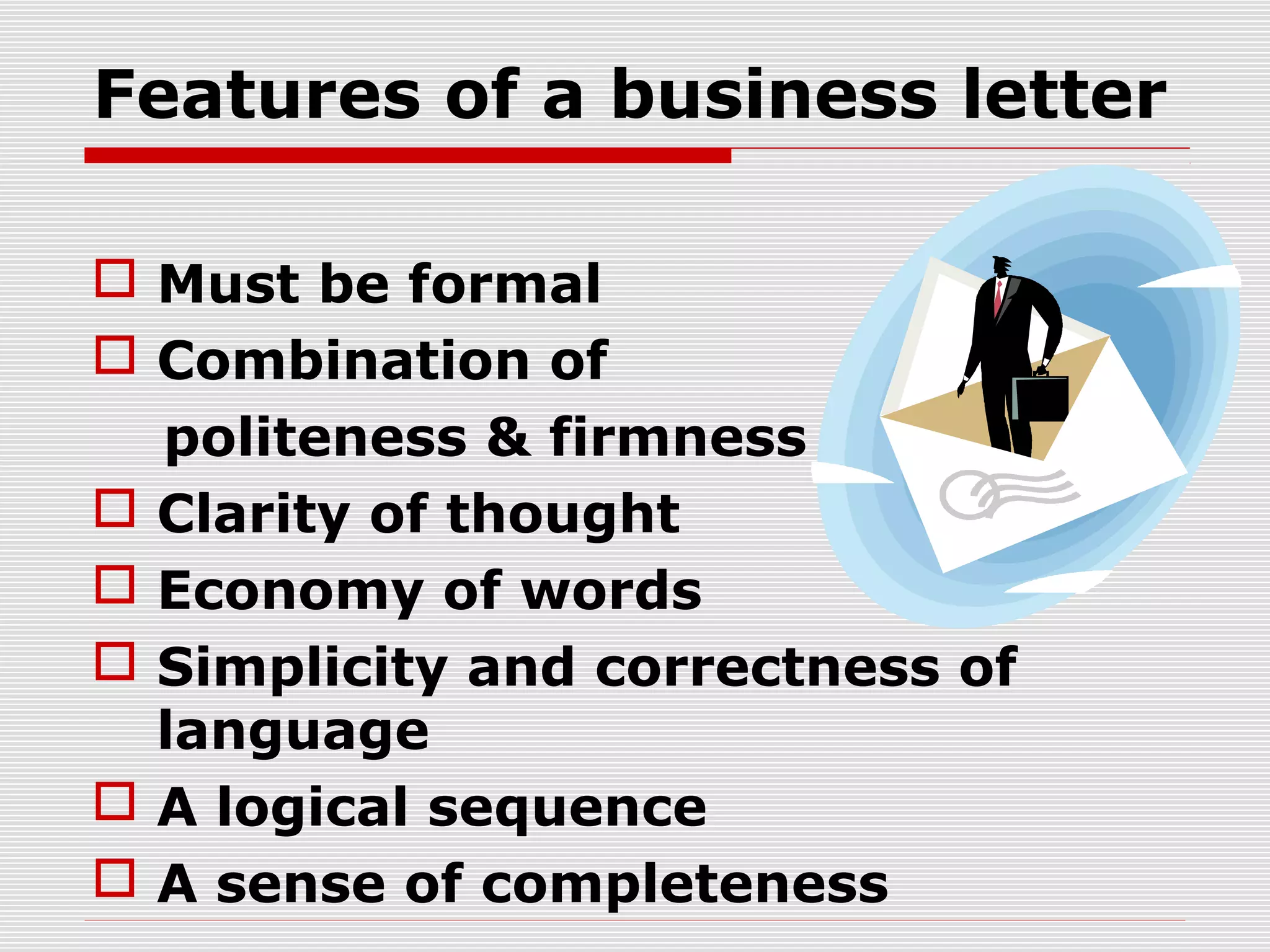 Features of a business letter
 Must be formal
 Combination of
politeness & firmness
 Clarity of thought
 Economy of words
 Simplicity and correctness of
language
 A logical sequence
 A sense of completeness
 