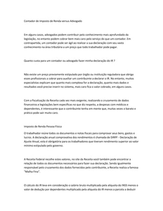 Contador de Imposto de Renda versus Advogado
Em alguns casos, advogados podem contribuir pelo conhecimento mais aprofundado da
legislação, no entanto podem cobrar bem mais caro pelo serviço do que um contador. Em
contrapartida, um contador pode ser ágil ao realizar a sua declaração com seu vasto
conhecimento na área tributária a um preço que todo trabalhador pode pagar.
Quanto custa para um contador ou advogado fazer minha declaração do IR ?
Não existe um preço previamente estipulado por órgão ou instituição reguladora que obriga
esses profissionais a cobrar para auxiliar um contribuinte a declarar o IR. No entanto, muitos
especialistas explicam que quanto mais complexa for a declaração, quanto mais dados e
resultados você precise inserir no sistema, mais caro fica o valor cobrado, em alguns casos.
Com a fiscalização da Receita cada vez mais exigente, realizando o cruzamento de dados
financeiros e legislações bem específicas no que diz respeito, a despesas com médicos e
dependentes, é interessante que o contribuinte tenha em mente que, muitas vezes o barato e
prático pode sair muito caro.
Imposto de Renda Pessoa Física
O trabalhador reúne todos os documentos e notas fiscais para comprovar seus bens, gastos e
lucros. A declaração anual comprovativa dos rendimentos é chamada de DIRPF - Declaração de
Ajuste Anual, esta é obrigatória para os trabalhadores que tiveram rendimento superior ao valor
mínimo estipulado pelo governo.
A Receita Federal recolhe estes valores, no site da Receita você também pode encontrar a
relação de todos os documentos necessários para fazer sua declaração. Sendo igualmente
responsável pelo cruzamento dos dados fornecidos pelo contribuinte, a Receita realiza a famosa
"Malha Fina".
O cálculo do IR leva em consideração o salário bruto multiplicado pela alíquota do INSS menos o
valor de dedução por dependentes multiplicado pela alíquota do IR menos a parcela a deduzir
 