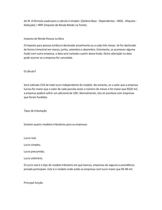 do IR. A fórmula usada para o cálculo é simples: [(Salário Base - Dependentes - INSS) . Alíquota -
Dedução] = IRRF (Imposto de Renda Retido na Fonte).
Imposto de Renda Pessoa Jurídica
O Imposto para pessoa Jurídica é declarado anualmente ou a cada três meses. Se for declarado
de forma trimestral em março, junho, setembro e dezembro. Entretanto, se acontecer alguma
fusão com outra empresa, a data será contada a partir desta fusão. Outra alteração na data
pode ocorrer se a empresa for cancelada.
O cálculo?
Será cobrado 15% de todo lucro independente do modelo. No entanto, se o valor que a empresa
lucrou for maior que o valor de cada parcela vezes o número de meses e for maior que R$20 mil,
a empresa poderá sofrer um adicional de 10%. Normalmente, isto só acontece com empresas
que foram fundidas.
Tipos de tributação
Existem quatro modelos tributários para as empresas:
Lucro real;
Lucro simples;
Lucro presumido;
Lucro arbitrário.
O Lucro real é o tipo de modelo tributário em que bancos, empresas de seguros e previdência
privada participam. Este é o modelo onde estão as empresas com lucro maior que R$ 48 mil.
Principal função
 