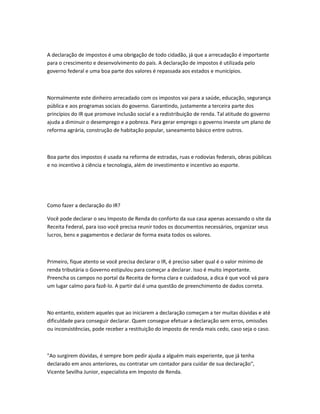 A declaração de impostos é uma obrigação de todo cidadão, já que a arrecadação é importante
para o crescimento e desenvolvimento do país. A declaração de impostos é utilizada pelo
governo federal e uma boa parte dos valores é repassada aos estados e municípios.
Normalmente este dinheiro arrecadado com os impostos vai para a saúde, educação, segurança
pública e aos programas sociais do governo. Garantindo, justamente a terceira parte dos
princípios do IR que promove inclusão social e a redistribuição de renda. Tal atitude do governo
ajuda a diminuir o desemprego e a pobreza. Para gerar emprego o governo investe um plano de
reforma agrária, construção de habitação popular, saneamento básico entre outros.
Boa parte dos impostos é usada na reforma de estradas, ruas e rodovias federais, obras públicas
e no incentivo à ciência e tecnologia, além de investimento e incentivo ao esporte.
Como fazer a declaração do IR?
Você pode declarar o seu Imposto de Renda do conforto da sua casa apenas acessando o site da
Receita Federal, para isso você precisa reunir todos os documentos necessários, organizar seus
lucros, bens e pagamentos e declarar de forma exata todos os valores.
Primeiro, fique atento se você precisa declarar o IR, é preciso saber qual é o valor mínimo de
renda tributária o Governo estipulou para começar a declarar. Isso é muito importante.
Preencha os campos no portal da Receita de forma clara e cuidadosa, a dica é que você vá para
um lugar calmo para fazê-lo. A partir daí é uma questão de preenchimento de dados correta.
No entanto, existem aqueles que ao iniciarem a declaração começam a ter muitas dúvidas e até
dificuldade para conseguir declarar. Quem consegue efetuar a declaração sem erros, omissões
ou inconsistências, pode receber a restituição do imposto de renda mais cedo, caso seja o caso.
"Ao surgirem dúvidas, é sempre bom pedir ajuda a alguém mais experiente, que já tenha
declarado em anos anteriores, ou contratar um contador para cuidar de sua declaração",
Vicente Sevilha Junior, especialista em Imposto de Renda.
 