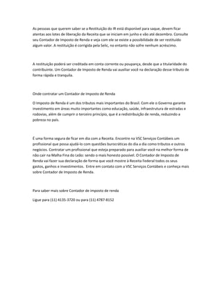 As pessoas que querem saber se a Restituição do IR está disponível para saque, devem ficar
atentas aos lotes de liberação da Receita que se iniciam em junho e vão até dezembro. Consulte
seu Contador de Imposto de Renda e veja com ele se existe a possibilidade de ser restituído
algum valor. A restituição é corrigida pela Selic, no entanto não sofre nenhum acréscimo.
A restituição poderá ser creditada em conta corrente ou poupança, desde que a titularidade do
contribuinte. Um Contador de Imposto de Renda vai auxiliar você na declaração desse tributo de
forma rápida e tranquila.
Onde contratar um Contador de Imposto de Renda
O Imposto de Renda é um dos tributos mais importantes do Brasil. Com ele o Governo garante
investimento em áreas muito importantes como educação, saúde, infraestrutura de estradas e
rodovias, além de cumprir o terceiro princípio, que é a redistribuição de renda, reduzindo a
pobreza no país.
É uma forma segura de ficar em dia com a Receita. Encontre na VSC Serviços Contábeis um
profissional que possa ajudá-lo com questões burocráticas do dia a dia como tributos e outros
negócios. Contratar um profissional que esteja preparado para auxiliar você na melhor forma de
não cair na Malha Fina do Leão: sendo o mais honesto possível. O Contador de Imposto de
Renda vai fazer sua declaração de forma que você mostre à Receita Federal todos os seus
gastos, ganhos e investimentos. Entre em contato com a VSC Serviços Contábeis e conheça mais
sobre Contador de Imposto de Renda.
Para saber mais sobre Contador de imposto de renda
Ligue para (11) 4135-3720 ou para (11) 4787-8152
 