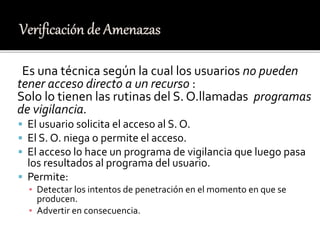 Es una técnica según la cual los usuarios no pueden
tener acceso directo a un recurso :
Solo lo tienen las rutinas del S. O.llamadas programas
de vigilancia.
 El usuario solicita el acceso al S. O.
 El S. O. niega o permite el acceso.
 El acceso lo hace un programa de vigilancia que luego pasa
los resultados al programa del usuario.
 Permite:
▪ Detectar los intentos de penetración en el momento en que se
producen.
▪ Advertir en consecuencia.
 
