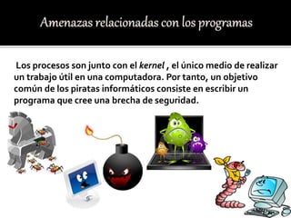 Los procesos son junto con el kernel , el único medio de realizar
un trabajo útil en una computadora. Por tanto, un objetivo
común de los piratas informáticos consiste en escribir un
programa que cree una brecha de seguridad.
 