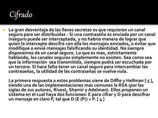  La gran desventaja de las llaves secretas es que requieren un canal
seguro para ser distribuidas - Si una contraseña es enviada por un canal
inseguro puede ser interceptada, y no habría manera de lograr que
quien la intercepte descifre con ella los mensajes enviados, o evitar que
modifique o envié mensajes falsificando su identidad. No siempre
disponemos de un canal seguro. Lo que es mas, estrictamente
hablando, los canales seguros simplemente no existen. Sea como sea
que la información sea transmitida, siempre podrá ser escuchada por
un tercero. Si hace falta tener un canal seguro para intercambiar las
contraseñas, la utilidad de las contraseñas se vuelve nula.
La primera respuesta a estos problemas viene de Diffie y Hellman [ 5 ],
siendo una de las implementaciones mas comunes la RSA (por las
siglas de sus autores, Rivest, Shamir y Adelman). Ellos proponen un
sistema en el cual haya dos funciones: E para cifrar y D para descifrar
un mensaje en claro P, tal que D (E (P)) = P. [ 4 ]
 