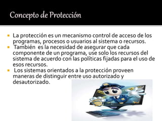  La protección es un mecanismo control de acceso de los
programas, procesos o usuarios al sistema o recursos.
 También es la necesidad de asegurar que cada
componente de un programa, use solo los recursos del
sistema de acuerdo con las políticas fijadas para el uso de
esos recursos.
 Los sistemas orientados a la protección proveen
maneras de distinguir entre uso autorizado y
desautorizado.
 