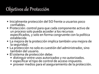 • Inicialmente protección del SO frente a usuarios poco
confiables.
• Protección: control para que cada componente activo de
un proceso solo pueda acceder a los recursos
especificados, y solo en forma congruente con la política
establecida
• La mejora de la protección implica también una mejora de
la seguridad.
• La protección no solo es cuestión del administrador, sino
también del usuario.
• El sistema de protección debe:
• distinguir entre usos autorizados y no-autorizados.
• especificar el tipo de control de acceso impuesto.
• proveer medios para el aseguramiento de la protección.
 