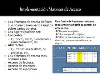  Los derechos de acceso definen
que acceso tienen varios sujetos
sobre varios objetos.
 Los objetos pueden ser:
 Concretos:
 Ej.: discos, cintas, procesadores,
almacenamiento, etc.
 Abstractos:
 Ej.: estructuras de datos, de
procesos, etc.
 Los derechos de acceso mas
comunes son:
o Acceso de lectura.
o Acceso de escritura.
o Acceso de ejecucion.
Una forma de implementación es
mediante una matriz de control de
acceso con:
Filas para los sujetos.
Columnas para los objetos.
Celdas de la matriz para los derechos
de acceso que un usuario tiene a un
objeto.
 