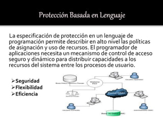La especificación de protección en un lenguaje de
programación permite describir en alto nivel las políticas
de asignación y uso de recursos. El programador de
aplicaciones necesita un mecanismo de control de acceso
seguro y dinámico para distribuir capacidades a los
recursos del sistema entre los procesos de usuario.
Seguridad
Flexibilidad
Eficiencia
 