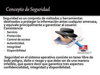 Seguridad es un conjunto de métodos y herramientas
destinados a proteger la información antes cualquier amenaza,
y equivale principalmente a garantizar al usuario:
Consistencia
• Servicio
• Protección
• Control de acceso
• Autenticidad.
• Integridad
• Disponibilidad
Seguridad en el sistema operativo consiste en tener libre de
todo peligro, daño o riesgo y que debe ser de una manera
infalible, que quiere decir que garantice tres aspectos:
confidencialidad, integridad y disponibilidad.
 