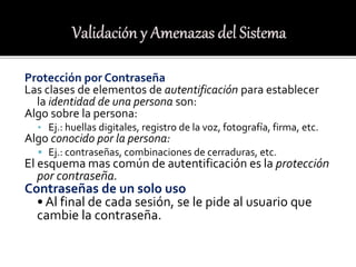 Protección por Contraseña
Las clases de elementos de autentificación para establecer
la identidad de una persona son:
Algo sobre la persona:
• Ej.: huellas digitales, registro de la voz, fotografía, firma, etc.
Algo conocido por la persona:
 Ej.: contraseñas, combinaciones de cerraduras, etc.
El esquema mas común de autentificación es la protección
por contraseña.
Contraseñas de un solo uso
• Al final de cada sesión, se le pide al usuario que
cambie la contraseña.
 