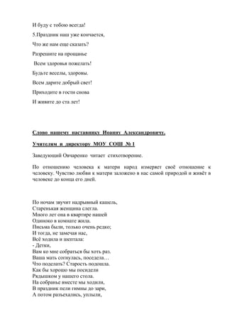 И буду с тобою всегда!
5.Праздник наш уже кончается,
Что же нам еще сказать?
Разрешите на прощанье
Всем здоровья пожелать!
Будьте веселы, здоровы.
Всем дарите добрый свет!
Приходите в гости снова
И живите до ста лет!
Слово нашему наставнику Иоанну Александровичу.
Учителям и директору МОУ СОШ № 1
Заведующий Овчаренко читает стихотворение.
По отношению человека к матери народ измеряет своё отношение к
человеку. Чувство любви к матери заложено в нас самой природой и живёт в
человеке до конца его дней.
По ночам звучит надрывный кашель,
Старенькая женщина слегла.
Много лет она в квартире нашей
Одиноко в комнате жила.
Письма были, только очень редко;
И тогда, не замечая нас,
Всё ходила и шептала:
- Детки,
Вам ко мне собраться бы хоть раз.
Ваша мать согнулась, поседела…
Что поделать? Старость подошла.
Как бы хорошо мы посидели
Рядышком у нашего стола.
На собранье вместе мы ходили,
В праздник пели гимны до зари,
А потом разъехались, уплыли,
 