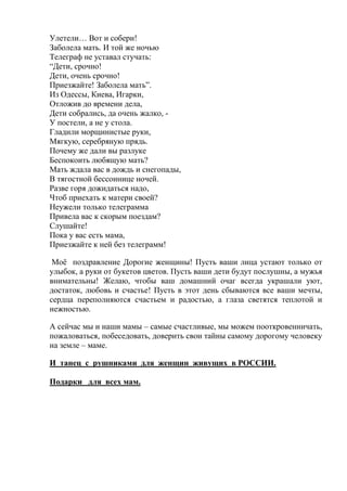 Улетели… Вот и собери!
Заболела мать. И той же ночью
Телеграф не уставал стучать:
“Дети, срочно!
Дети, очень срочно!
Приезжайте! Заболела мать”.
Из Одессы, Киева, Игарки,
Отложив до времени дела,
Дети собрались, да очень жалко, -
У постели, а не у стола.
Гладили морщинистые руки,
Мягкую, серебряную прядь.
Почему же дали вы разлуке
Беспокоить любящую мать?
Мать ждала вас в дождь и снегопады,
В тягостной бессоннице ночей.
Разве горя дожидаться надо,
Чтоб приехать к матери своей?
Неужели только телеграмма
Привела вас к скорым поездам?
Слушайте!
Пока у вас есть мама,
Приезжайте к ней без телеграмм!
Моё поздравление Дорогие женщины! Пусть ваши лица устают только от
улыбок, а руки от букетов цветов. Пусть ваши дети будут послушны, а мужья
внимательны! Желаю, чтобы ваш домашний очаг всегда украшали уют,
достаток, любовь и счастье! Пусть в этот день сбываются все ваши мечты,
сердца переполняются счастьем и радостью, а глаза светятся теплотой и
нежностью.
А сейчас мы и наши мамы – самые счастливые, мы можем пооткровенничать,
пожаловаться, побеседовать, доверить свои тайны самому дорогому человеку
на земле – маме.
И танец с рушниками для женщин живущих в РОССИИ.
Подарки для всех мам.
 