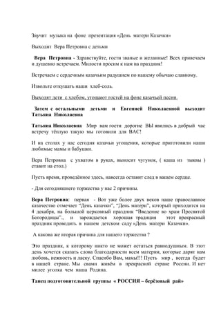 Звучит музыка на фоне презентация «День матери Казачки»
Выходит Вера Петровна с детьми
Вера Петровна - Здравствуйте, гости званые и желанные! Всех привечаем
и душевно встречаем. Милости просим к нам на праздник!
Встречаем с сердечным казачьим радушием по нашему обычаю славному.
Извольте откушать наши хлеб-соль.
Выходят дети с хлебом, угощают гостей на фоне казачьей песни.
Затем с остальными детьми и Евгенией Николаевной выходит
Татьяна Николаевна
Татьяна Николаевна Мир вам гости дорогие ВЫ явились в добрый час
встречу тёплую такую мы готовили для ВАС!
И на столах у нас сегодня казачьи угощения, которые приготовили наши
любимые мамы и бабушки.
Вера Петровна с ухватом в руках, выносит чугунок, ( каша из тыквы )
ставит на стол.)
Пусть время, проведённое здесь, навсегда оставит след в вашем сердце.
- Для сегодняшнего торжества у нас 2 причины.
Вера Петровна: первая - Вот уже более двух веков наше православное
казачество отмечает “День казачки”, “День матери”, который приходится на
4 декабря, на большой церковный праздник “Введение во храм Пресвятой
Богородицы”., и зарождается хорошая традиция этот прекрасный
праздник проводить в нашем детском саду «День матери Казачки».
А какова же вторая причина для нашего торжества ?
Это праздник, к которому никто не может остаться равнодушным. В этот
день хочется сказать слова благодарности всем матерям, которые дарят нам
любовь, нежность и ласку. Спасибо Вам, мамы!!! Пусть мир , всегда будет
в нашей стране. Мы свами живём в прекрасной стране России. И нет
милее уголка чем наша Родина.
Танец подготовительной группы « РОССИЯ – берёзовый рай»
 