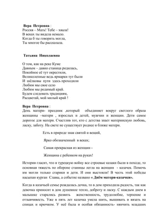 Вера Петровна :
Россия – Мать! Тебе – хвала!
В веках ты видела немало.
Когда б ты говорить могла,
Ты многое бы рассказала.
Татьяна Николаевна
О том, как на реке Куме
Давным – давно станица родилась,
Покойное её тут окрестили,
Великолепные ведь ярмарки тут были
И шёлковы пути здесь проходили
Любим мы свое село
Любим мы родимый край.
Будем следовать традициям,
Расцветай, мой милый край !
Вера Петровна :
День матери- праздник ,который объединяет вокруг светлого образа
женщины –матери , взрослых и детей, мужчин и женщин. Дети самое
дорогое для матери. Счастлив тот, кто с детства знает материнскую любовь,
ласку, заботу. На свете не существует роднее и ближе матери.
Есть в природе знак святой и вещий,
Ярко обозначенный в веках;
Самая прекрасная из женщин -
Женщина с ребенком на руках!
История гласит, что в турецкую войну все строевые казаки были в походе, то
основная тяжесть по обороне станицы легла на женщин - казачек. Помочь
им могли только старики и дети. И они выстояли! В честь этой победы
насыпан курган Славы, а событие названо « Днём матери-казачки».
Когда в казачьей семье рождалась дочка, то в дом приходила радость, так как
девочка приносит в дом душевное тепло, доброту и ласку. С каждым днем в
малышке старались развить женственность, трудолюбие, терпение и
отзывчивость. Уже в пять лет казачка умела шить, вышивать и вязать на
спицах и крючком. У неё была и особая обязанность- нянчить младших
 