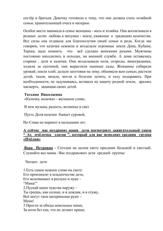 сестёр и братьев. Девочку готовили к тому, что она должна стать хозяйкой
семьи, хранительницей очага и матерью.
Особое место занимала в семье женщина - мать и хозяйка. Она воспитывала в
родных детях любовь к матушке - земле, уважение к традициях казачества.
Все силы она отдавала для благополучия своей семьи и рода. Когда мы
говорим, что казачки освоили и возделали огромные земли Дона, Кубани,
Терека, надо помнить что всё сделано женскими руками. Мужчины
постоянно находились в походах, на военной службе. А дома оставались
старики , дети и казачки. Они возделывали поля, огороды, виноградники,
ходили за скотиной, они вырастили пышные сады. Женщины собирали
урожай, пекли хлеб, делали заготовки на зиму, обшивали всю семью, растили
детей, ткали, вязали, могли и болезни лечить, и хату подправить. При
необходимости, не задумываясь, вставала на защиту родной земли, дралась
насмерть, защищая своих детей.
Татьяна Николаевна
«Казачка, казачка» - желанное слово,
В нем музыка, радость, волненье и свет
Пусть Доля казачки бывает суровой,
Но Слава не меркнет в мелькании лет.
А сейчас вас поздравят наши дети посмотрите зажигательный танец
“ Ах пчёлочка златая ”, который для вас исполнит средняя группа
«Пчёлки»
Вера Петровна - Сегодня на целом свете праздник большой и светлый.
Слушайте все мамы –Вас поздравляют дети средней группы:
Читают дети
1.Есть самое нежное слово на свете:
Его произносят в младенчестве дети,
Его вспоминают в разлуке и муке –
“Мама!”
2.Пускай наши чувства наружу –
Ты греешь, как солнце, и в дождик, и в стужу,
Всё могут твои материнские руки –
Мама!
3.Прости за обиды невольные наши,
За ночи без сна, что не делают краше.
 
