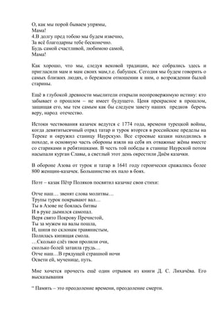 О, как мы порой бываем упрямы,
Мама!
4.В долгу пред тобою мы будем извечно,
За всё благодарны тебе бесконечно.
Будь самой счастливой, любимою самой,
Мама!
Как хорошо, что мы, следуя вековой традиции, все собрались здесь и
пригласили мам и мам своих мам,т.е. бабушек. Сегодня мы будем говорить о
самых близких людях, о бережном отношении к ним, о возрождении былой
старины.
Ещё в глубокой древности мыслители открыли неопровержимую истину: кто
забывает о прошлом – не имеет будущего. Ценя прекрасное в прошлом,
защищая его, мы тем самым как бы следуем завету наших предков беречь
веру, народ отечество.
Истоки чествования казачек ведутся с 1774 года, времени турецкой войны,
когда девятитысячный отряд татар и турок вторгся в российские пределы на
Тереке и окружил станицу Наурскую. Все строевые казаки находились в
походе, и основную часть обороны взяли на себя их отважные жёны вместе
со стариками и ребятишками. В честь той победы в станице Наурской потом
насыпали курган Славы, а светлый этот день окрестили Днём казачки.
В обороне Азова от турок и татар в 1641 году героически сражались более
800 женщин-казачек. Большинство их пало в боях.
Поэт – казак Пётр Поляков посвятил казачке свои стихи:
Отче наш… звенят слова молитвы…
Трупы турок покрывают вал…
Ты в Азове не боялась битвы
И в руке дымился самопал.
Веря свято Покрову Пречистой,
Ты за мужем на валы пошла,
И, шипя по склонам травянистым,
Полилась кипящая смола.
…Сколько слёз твои пролили очи,
сколько болей затаила грудь…
Отче наш…В грядущей страшной ночи
Освети ей, мученице, путь.
Мне хочется прочесть ещё один отрывок из книги Д. С. Лихачёва. Его
высказывания
“ Память – это преодоление времени, преодоление смерти.
 
