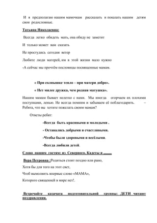 И я предполагаю нашим мамочкам рассказать и показать нашим детям
свои родословные.
Татьяна Николаевна:
Всегда легко обидеть мать, она обиду не заметит
И только может вам сказать
Не простудись сегодня ветер
Любите люди матерей, им в этой жизни мало нужно
-А сейчас мы прочтём пословицы посвященные мамам.
« При солнышке тепло – при матери добро».
« Нет милее дружка, чем родная матушка».
Нашим мамам бывает нелегко с нами. Мы иногда огорчаем их плохими
поступками, ленью. Не всегда помним и забываем её поблагодарить. –
Ребята, что вы хотите пожелать своим мамам?
Ответы ребят:
-Всегда быть красивыми и молодыми .
- Оставались добрыми и счастливыми.
-Чтобы были здоровыми и весёлыми.
-Всегда любили детей.
Слово нашим гостям: из Северного. Кадеты и ,,,,,,,,,
Вера Петровна :Родиться стоит поздно или рано,
Хотя бы для того на этот свет,
Чтоб вымолвить впервые слово «МАМА»,
Которого священней в мире нет!.
Встречайте казачата подготовительной группы: ДЕТИ читают
поздравления.
 